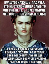 нуаштоскажишь, падруга, это не отклонение? саме-то оне уже не те, в том смысле, что взрослые-заматерелые , а всё им подавай фигуры не женщин с грудями , от которых они в бессознательном ещё младенческом возрасте орали от страха навзрыд, а девушек!