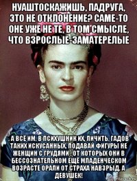 нуаштоскажишь, падруга, это не отклонение? саме-то оне уже не те, в том смысле, что взрослые-заматерелые , а всё им, в психушник их, личить, гадов таких искусанных, подавай фигуры не женщин с грудями , от которых они в бессознательном ещё младенческом возрасте орали от страха навзрыд, а девушек!