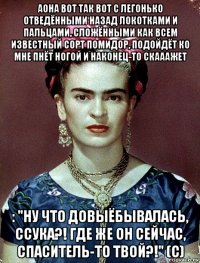 аона вот так вот с легонько отведёнными назад локотками и пальцами, сложёнными как всем известный сорт помидор, подойдёт ко мне пнёт ногой и наконец-то скааажет : "ну что довыёбывалась, ссука?! где же он сейчас, спаситель-то твой?!" (с)