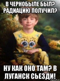 в чернобыле был? радиацию получил? ну как оно там? в луганск сьезди!