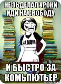 не зьделал уроки иди на свободу и быстро за комьпютьер