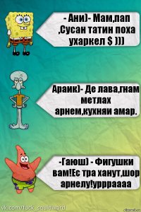 - Ани)- Мам,пап ,Сусан татин поха ухаркел $ ))) Араик)- Де лава,гнам метлах арнем,кухняи амар. -Гаюш) - Фигушки вам!Ес тра ханут,шор арнелу!уррраааа