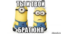 ты и твой братюня