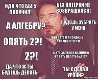 Иди что бы 5 получил! Без пятёрки не возвращайся! Опять 2?! Да что ж ты будешь делать А кто за тебя домашнею работу делать будет? Иди потом по сидишь за кампьютером 2?! Ты сделал уроки? А алгебру? Будешь зубрить у меня