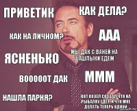 Приветик Как дела? ясненько Нашла парня? МММ мы дак с ваней на шашлыки едем ВОООоОт дак вот козёл сказал что на рыбалку едет, и что мне делать теперь одной Как на личном? ааа