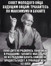 совет молодого ойца будущим ойцам: трахайтесь по максимуму и бухайте пока дитё не родилось. пока жена в родддоме - бухайте! ибо забрав их из роддома бухать самому не врадость будет, а трахацца жене (с) алек