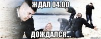 ждал 04:00 дождался...