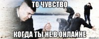 то чувство когда ты не в онлайне