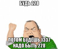 будь 228 потом будешь 1337 надо быть 228