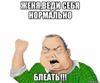 женя,веди себя нормально блеать!!!