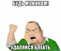 будь мужиком! удаляйся блеать