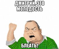 дмитрий, это молодость блеать!