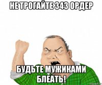 не трогайте 343 ордер будьте мужиками блеать!