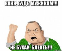 ваня, будь мужиком!!! не бухай, блеать!!!