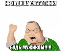 не ходи на субботник! будь мужиком!!!!!