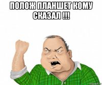 полож планшет кому сказал !!! 