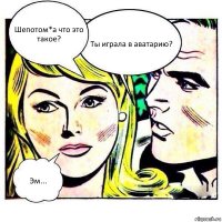 Шепотом*а что это такое? Ты играла в аватарию? Эм...