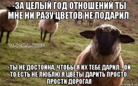 -за целый год отношений ты мне ни разу цветов не подарил. -ты не достойна, чтобы я их тебе дарил... ой то есть не люблю я цветы дарить просто, прости дорогая