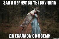 зая я вернулся ты скучала да ебалась со всеми