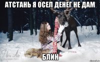 атстань я осел денег не дам блин