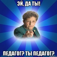 эй, да ты! педагог? ты педагог?