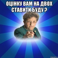 оцінку вам на двох ставити буду ? 