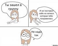 Ты зашел в группу И не поставил лайк на записи которая тебе понравилась Не надо так