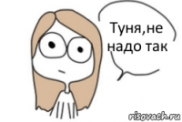 Туня,не надо так