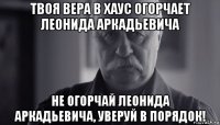 твоя вера в хаус огорчает леонида аркадьевича не огорчай леонида аркадьевича, уверуй в порядок!