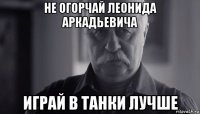 не огорчай леонида аркадьевича играй в танки лучше