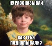 ну рассказывай как тебя подкалывали?