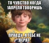 то чувство когда 1апреля говоришь правду , а тебе не верят.