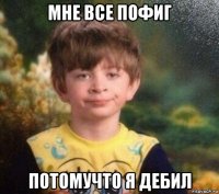 мне все пофиг потомучто я дебил