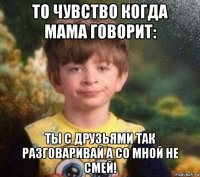 то чувство когда мама говорит: ты с друзьями так разговаривай а со мной не смей!