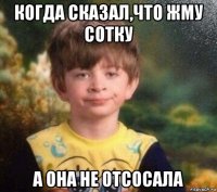 когда сказал,что жму сотку а она не отсосала