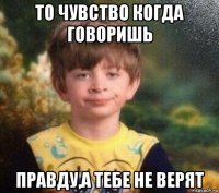 то чувство когда говоришь правду,а тебе не верят