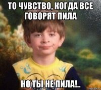 то чувство, когда все говорят пила но ты не пила!..