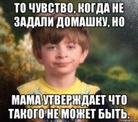 то чувство, когда не задали домашку, но мама утверждает что такого не может быть.