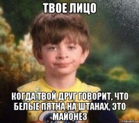 твое лицо когда твой друг говорит, что белые пятна на штанах, это майонез