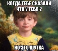 когда тебе сказали что у тебя 2 но это шутка