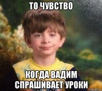 то чувство когда вадим спрашивает уроки