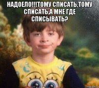 надоело!!!тому списать,тому списать,а мне где списывать? 