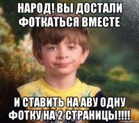 народ! вы достали фоткаться вместе и ставить на аву одну фотку на 2 страницы!!!!