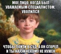 мое лицо, когда был уважаемым специалистом, уволился чтобы пойти в суд, а он сгорел и ты нахуй некому не нужен