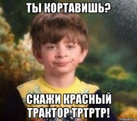 ты кортавишь? скажи красный трактор тртртр!