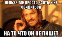 нельзя так просто взять, и не обидиться на то что он не пишет