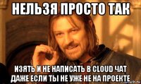 нельзя просто так изять и не написать в cloud чат даже если ты не уже не на проекте