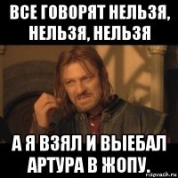 все говорят нельзя, нельзя, нельзя а я взял и выебал артура в жопу.