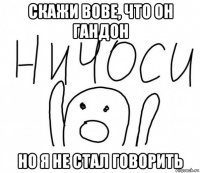 скажи вове, что он гандон но я не стал говорить