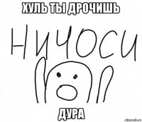 хуль ты дрочишь дура